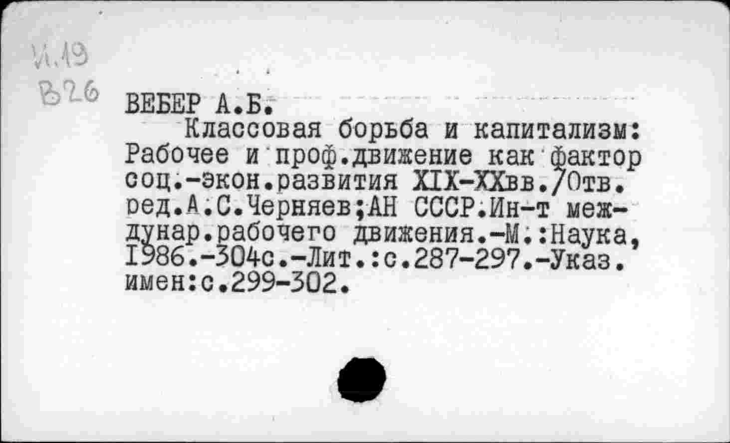 ﻿ВЕБЕР А.Б.
Классовая борьба и капитализм: Рабочее и проф.движение как фактор соц.-экон.развития Х1Х-ХХвв./0тв. сед.А.С.Черняев;АН СССР.Ин-т меж-дунар.рабочего движения.-М.:Наука, 1986.-304с.-Ли т.:с.287-297.-Указ. имен:с.299-302.